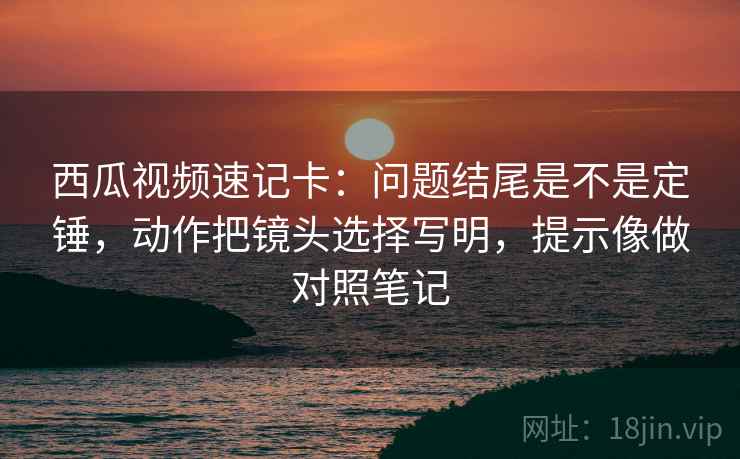 西瓜视频速记卡：问题结尾是不是定锤，动作把镜头选择写明，提示像做对照笔记
