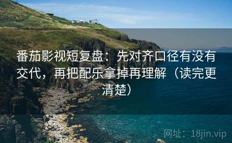 番茄影视短复盘：先对齐口径有没有交代，再把配乐拿掉再理解（读完更清楚）