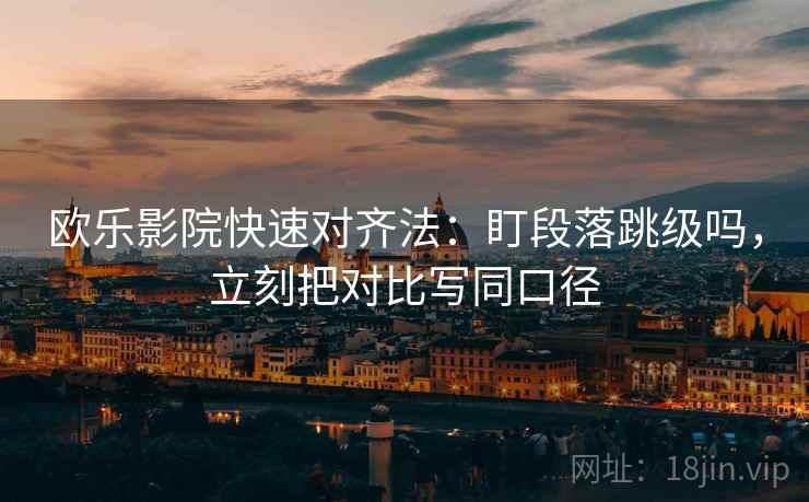 欧乐影院快速对齐法：盯段落跳级吗，立刻把对比写同口径