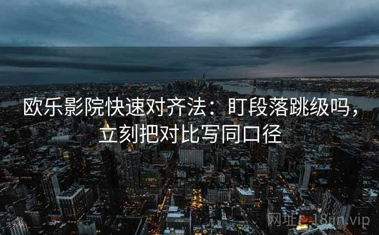 欧乐影院快速对齐法：盯段落跳级吗，立刻把对比写同口径