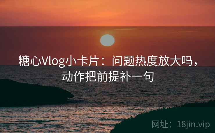 糖心Vlog小卡片：问题热度放大吗，动作把前提补一句
