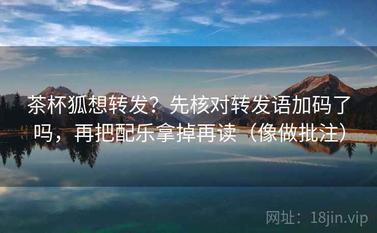 茶杯狐想转发？先核对转发语加码了吗，再把配乐拿掉再读（像做批注）