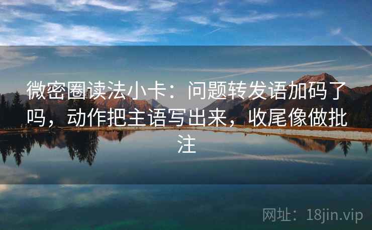 微密圈读法小卡：问题转发语加码了吗，动作把主语写出来，收尾像做批注