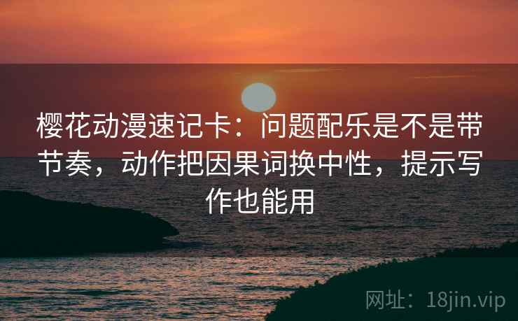 樱花动漫速记卡：问题配乐是不是带节奏，动作把因果词换中性，提示写作也能用