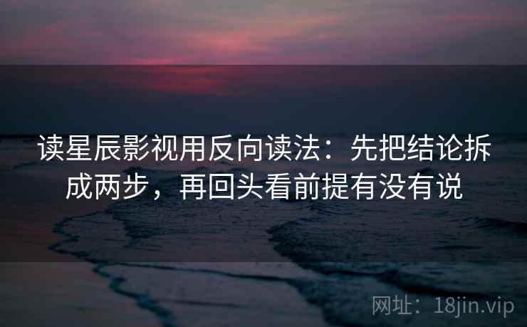 读星辰影视用反向读法：先把结论拆成两步，再回头看前提有没有说