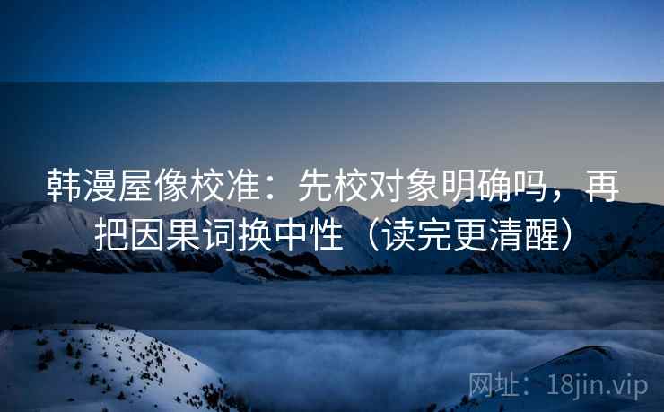 韩漫屋像校准：先校对象明确吗，再把因果词换中性（读完更清醒）