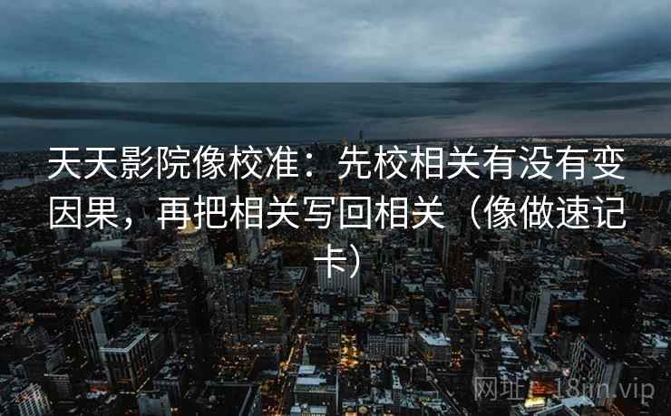 天天影院像校准：先校相关有没有变因果，再把相关写回相关（像做速记卡）