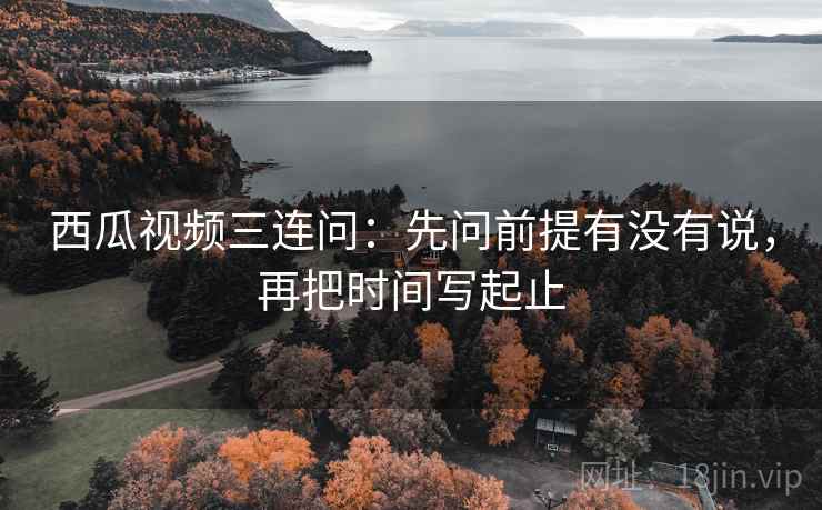 西瓜视频三连问：先问前提有没有说，再把时间写起止