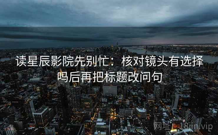 读星辰影院先别忙：核对镜头有选择吗后再把标题改问句