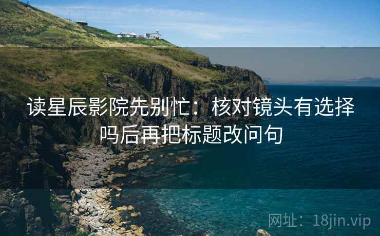 读星辰影院先别忙：核对镜头有选择吗后再把标题改问句