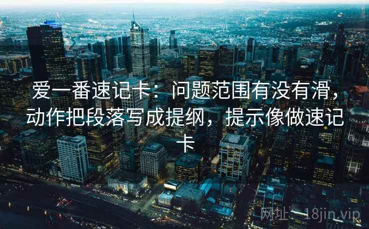 爱一番速记卡：问题范围有没有滑，动作把段落写成提纲，提示像做速记卡
