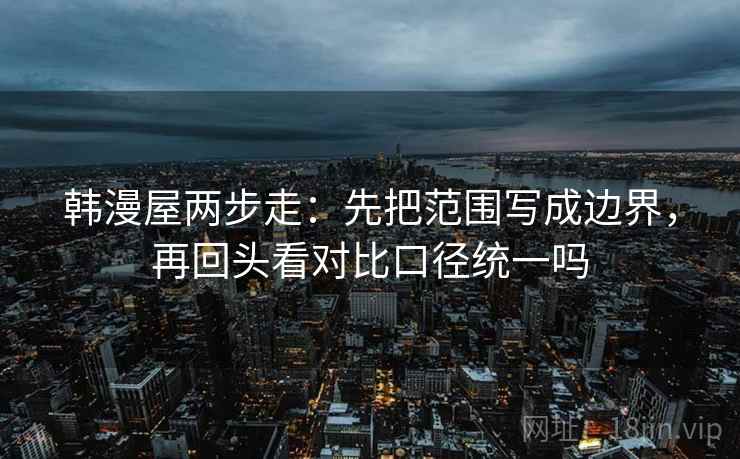 韩漫屋两步走：先把范围写成边界，再回头看对比口径统一吗