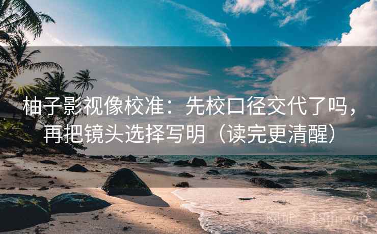 柚子影视像校准：先校口径交代了吗，再把镜头选择写明（读完更清醒）