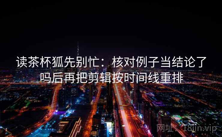 读茶杯狐先别忙：核对例子当结论了吗后再把剪辑按时间线重排