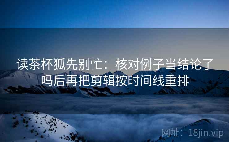 读茶杯狐先别忙：核对例子当结论了吗后再把剪辑按时间线重排