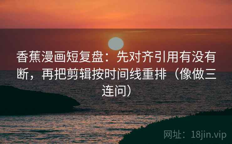 香蕉漫画短复盘：先对齐引用有没有断，再把剪辑按时间线重排（像做三连问）