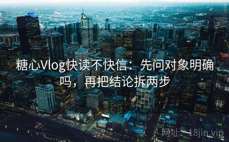 糖心Vlog快读不快信：先问对象明确吗，再把结论拆两步