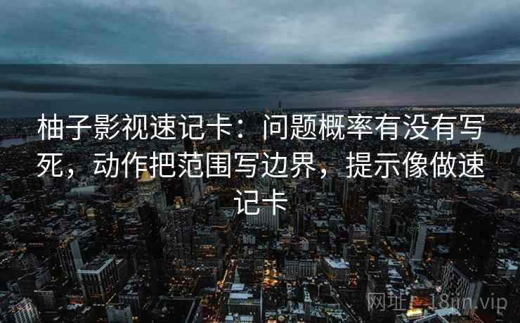 柚子影视速记卡：问题概率有没有写死，动作把范围写边界，提示像做速记卡