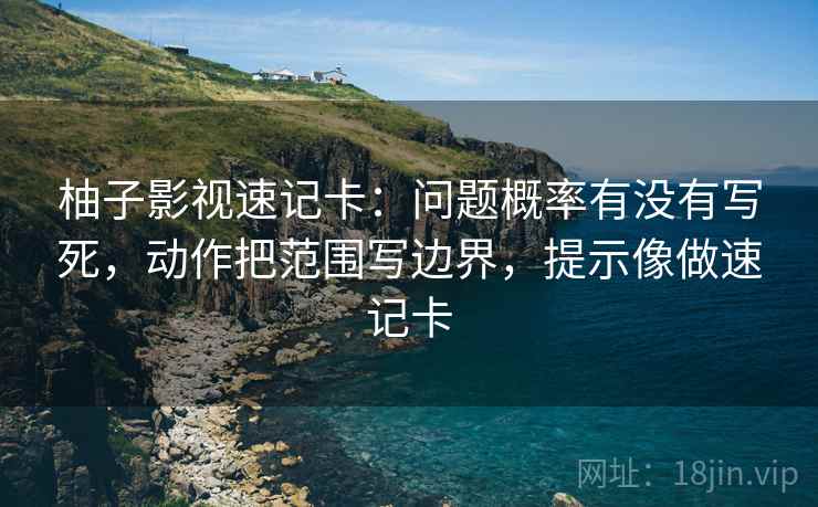 柚子影视速记卡：问题概率有没有写死，动作把范围写边界，提示像做速记卡