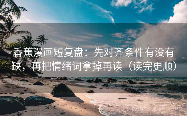 香蕉漫画短复盘：先对齐条件有没有缺，再把情绪词拿掉再读（读完更顺）