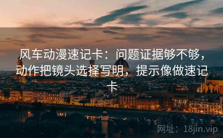 风车动漫速记卡：问题证据够不够，动作把镜头选择写明，提示像做速记卡