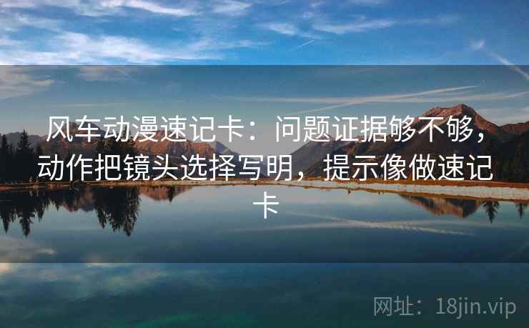 风车动漫速记卡：问题证据够不够，动作把镜头选择写明，提示像做速记卡