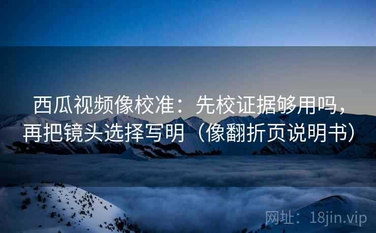 西瓜视频像校准：先校证据够用吗，再把镜头选择写明（像翻折页说明书）