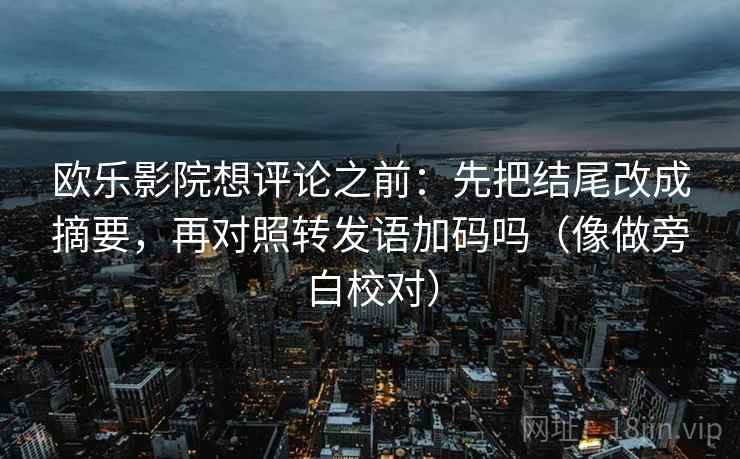 欧乐影院想评论之前：先把结尾改成摘要，再对照转发语加码吗（像做旁白校对）