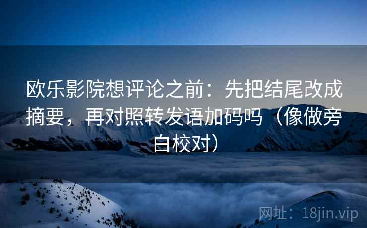 欧乐影院想评论之前：先把结尾改成摘要，再对照转发语加码吗（像做旁白校对）