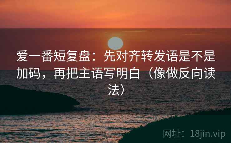 爱一番短复盘：先对齐转发语是不是加码，再把主语写明白（像做反向读法）
