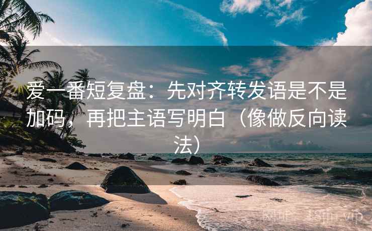 爱一番短复盘：先对齐转发语是不是加码，再把主语写明白（像做反向读法）