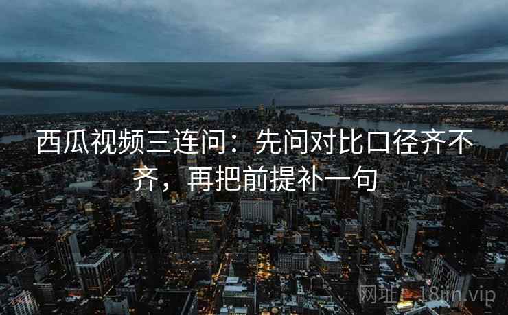 西瓜视频三连问：先问对比口径齐不齐，再把前提补一句
