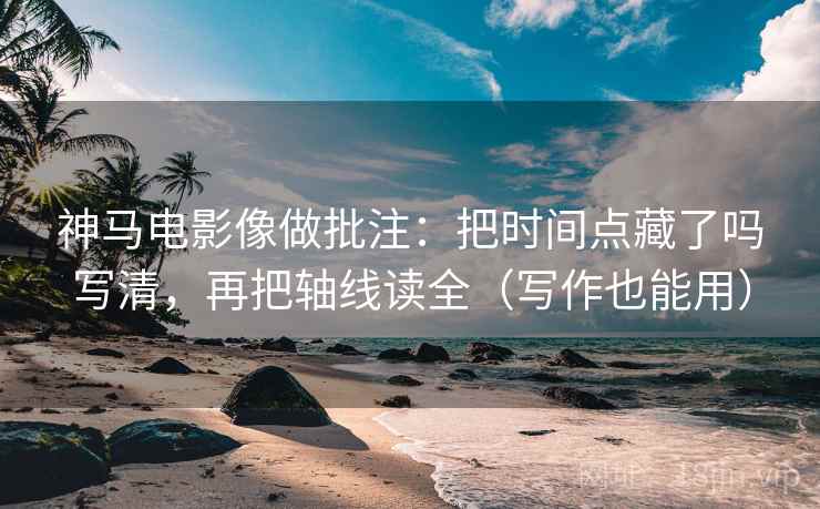 神马电影像做批注：把时间点藏了吗写清，再把轴线读全（写作也能用）