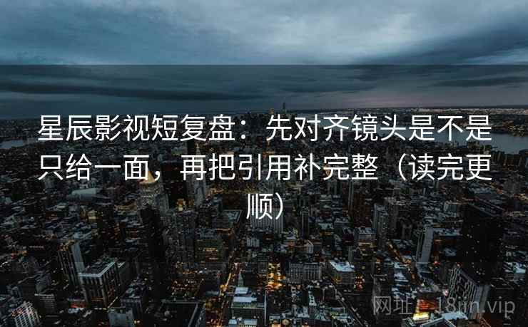 星辰影视短复盘：先对齐镜头是不是只给一面，再把引用补完整（读完更顺）