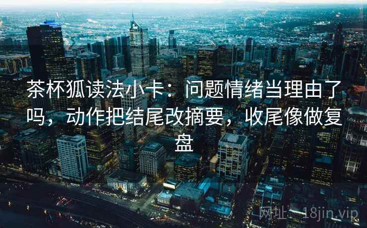 茶杯狐读法小卡：问题情绪当理由了吗，动作把结尾改摘要，收尾像做复盘