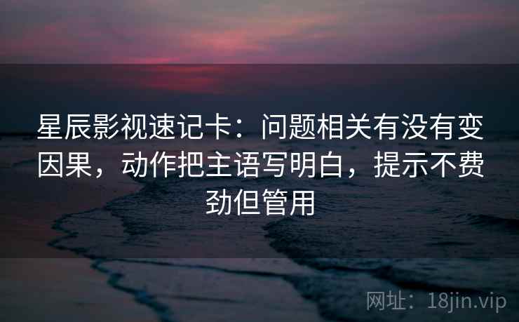 星辰影视速记卡：问题相关有没有变因果，动作把主语写明白，提示不费劲但管用