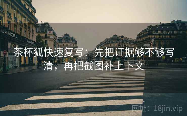 茶杯狐快速复写：先把证据够不够写清，再把截图补上下文