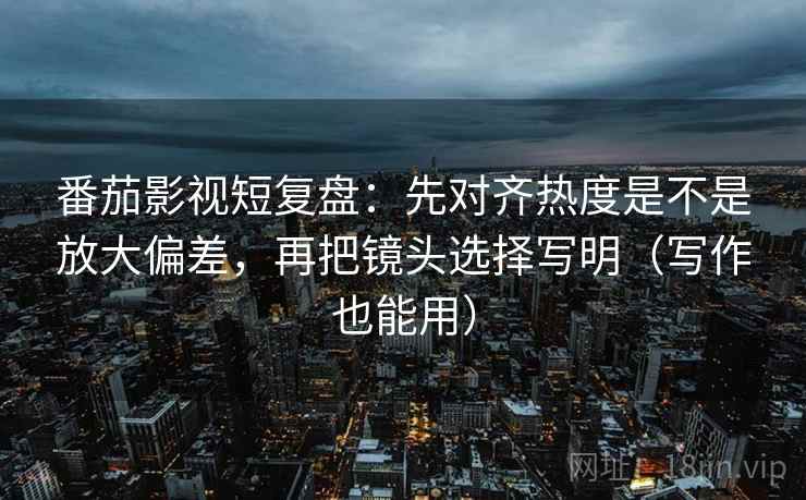 番茄影视短复盘：先对齐热度是不是放大偏差，再把镜头选择写明（写作也能用）