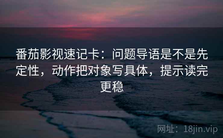番茄影视速记卡：问题导语是不是先定性，动作把对象写具体，提示读完更稳