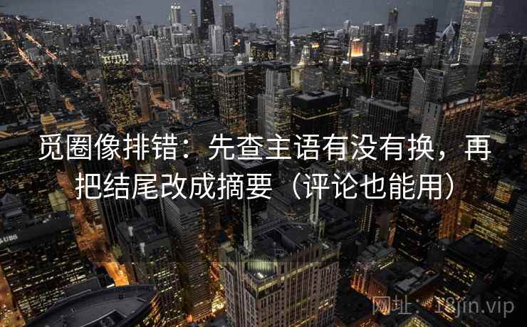 觅圈像排错：先查主语有没有换，再把结尾改成摘要（评论也能用）