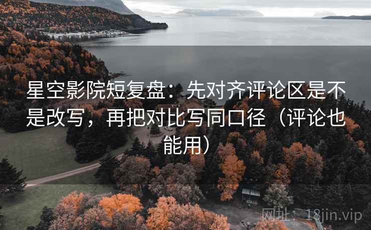 星空影院短复盘：先对齐评论区是不是改写，再把对比写同口径（评论也能用）