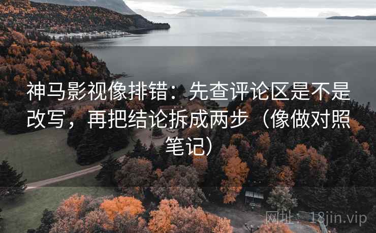 神马影视像排错：先查评论区是不是改写，再把结论拆成两步（像做对照笔记）