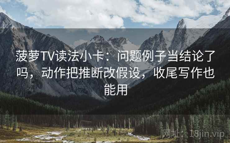 菠萝TV读法小卡：问题例子当结论了吗，动作把推断改假设，收尾写作也能用