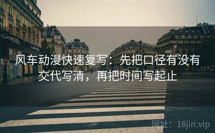 风车动漫快速复写：先把口径有没有交代写清，再把时间写起止
